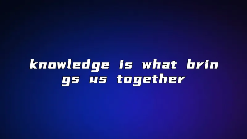 knowledge is what brings us together